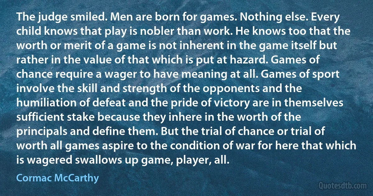 The judge smiled. Men are born for games. Nothing else. Every child knows that play is nobler than work. He knows too that the worth or merit of a game is not inherent in the game itself but rather in the value of that which is put at hazard. Games of chance require a wager to have meaning at all. Games of sport involve the skill and strength of the opponents and the humiliation of defeat and the pride of victory are in themselves sufficient stake because they inhere in the worth of the principals and define them. But the trial of chance or trial of worth all games aspire to the condition of war for here that which is wagered swallows up game, player, all. (Cormac McCarthy)