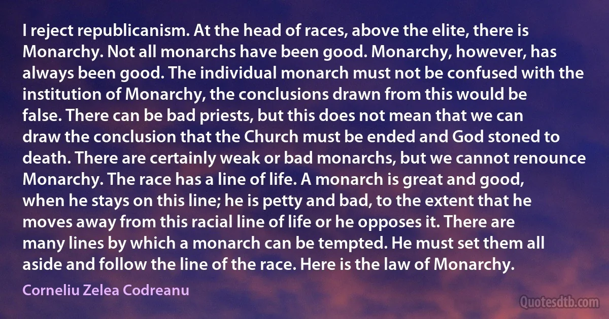 I reject republicanism. At the head of races, above the elite, there is Monarchy. Not all monarchs have been good. Monarchy, however, has always been good. The individual monarch must not be confused with the institution of Monarchy, the conclusions drawn from this would be false. There can be bad priests, but this does not mean that we can draw the conclusion that the Church must be ended and God stoned to death. There are certainly weak or bad monarchs, but we cannot renounce Monarchy. The race has a line of life. A monarch is great and good, when he stays on this line; he is petty and bad, to the extent that he moves away from this racial line of life or he opposes it. There are many lines by which a monarch can be tempted. He must set them all aside and follow the line of the race. Here is the law of Monarchy. (Corneliu Zelea Codreanu)