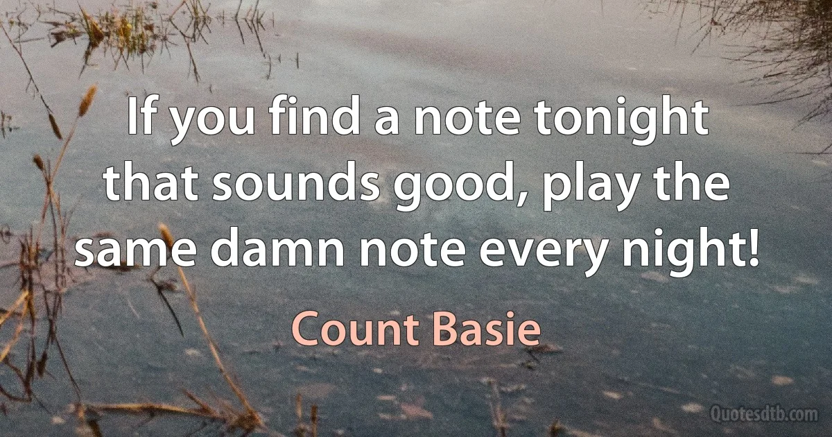 If you find a note tonight that sounds good, play the same damn note every night! (Count Basie)