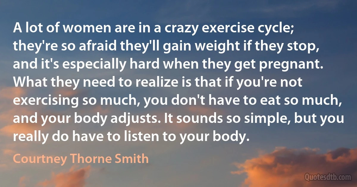 A lot of women are in a crazy exercise cycle; they're so afraid they'll gain weight if they stop, and it's especially hard when they get pregnant. What they need to realize is that if you're not exercising so much, you don't have to eat so much, and your body adjusts. It sounds so simple, but you really do have to listen to your body. (Courtney Thorne Smith)