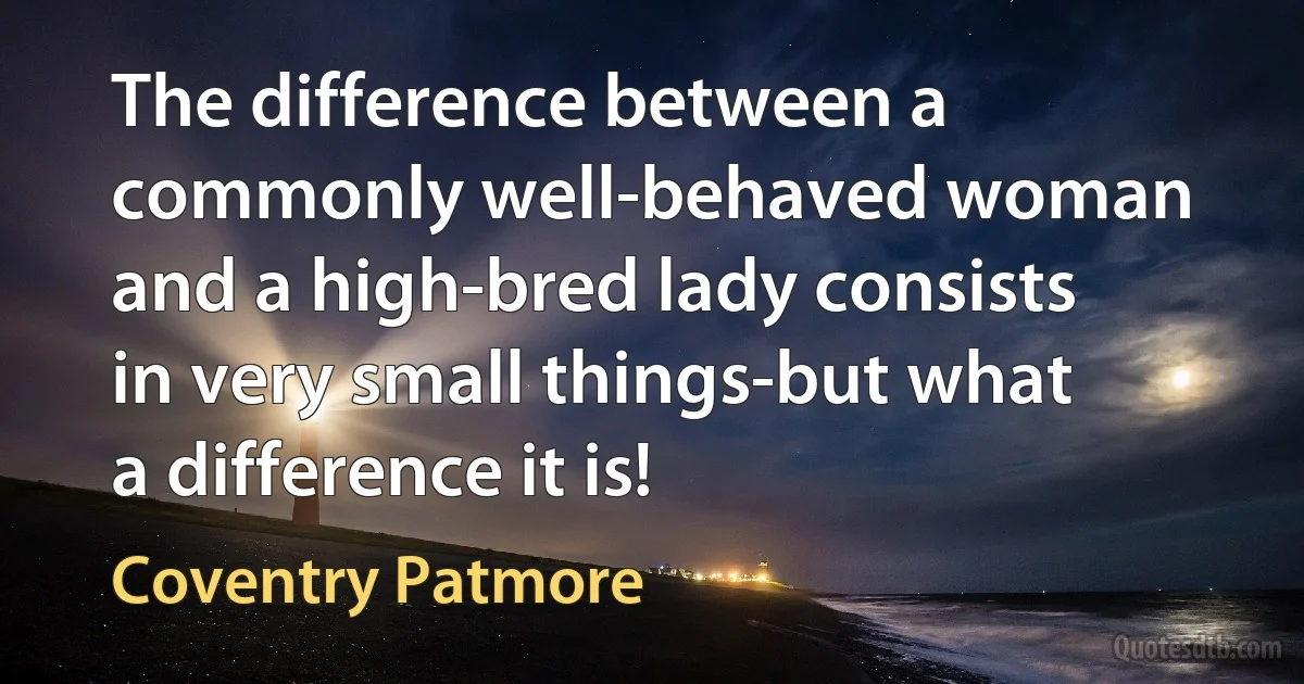 The difference between a commonly well-behaved woman and a high-bred lady consists in very small things-but what a difference it is! (Coventry Patmore)