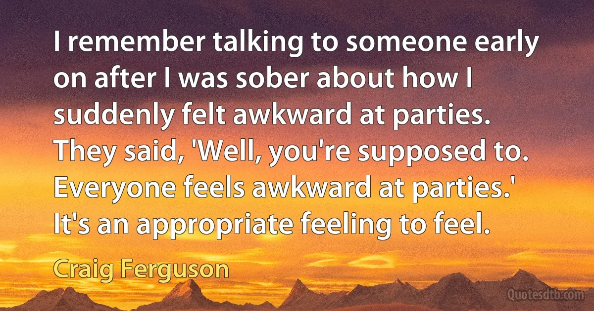 I remember talking to someone early on after I was sober about how I suddenly felt awkward at parties. They said, 'Well, you're supposed to. Everyone feels awkward at parties.' It's an appropriate feeling to feel. (Craig Ferguson)