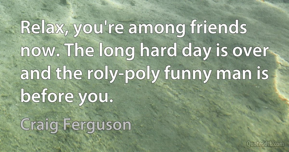 Relax, you're among friends now. The long hard day is over and the roly-poly funny man is before you. (Craig Ferguson)