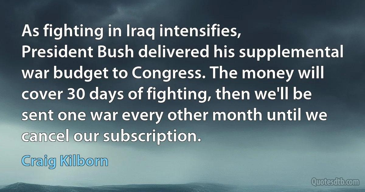 As fighting in Iraq intensifies, President Bush delivered his supplemental war budget to Congress. The money will cover 30 days of fighting, then we'll be sent one war every other month until we cancel our subscription. (Craig Kilborn)