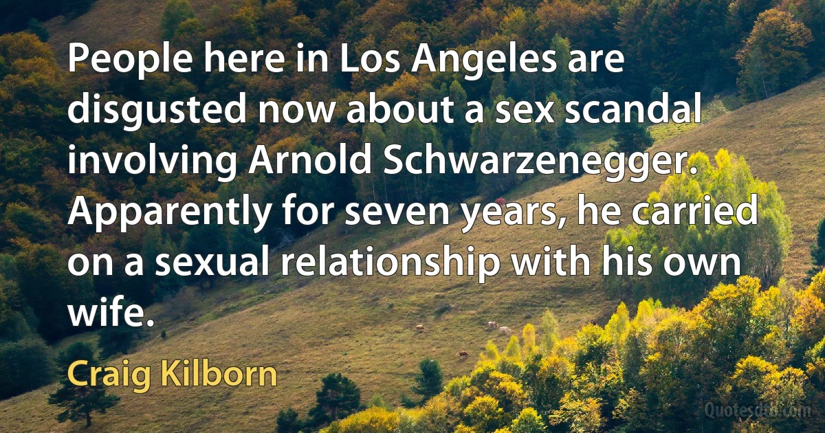 People here in Los Angeles are disgusted now about a sex scandal involving Arnold Schwarzenegger. Apparently for seven years, he carried on a sexual relationship with his own wife. (Craig Kilborn)