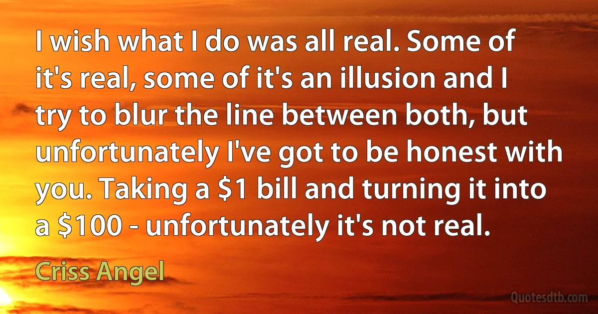 I wish what I do was all real. Some of it's real, some of it's an illusion and I try to blur the line between both, but unfortunately I've got to be honest with you. Taking a $1 bill and turning it into a $100 - unfortunately it's not real. (Criss Angel)