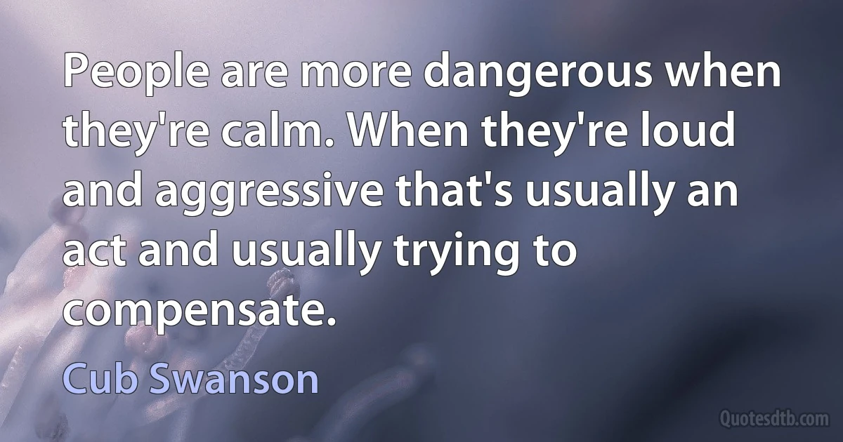 People are more dangerous when they're calm. When they're loud and aggressive that's usually an act and usually trying to compensate. (Cub Swanson)