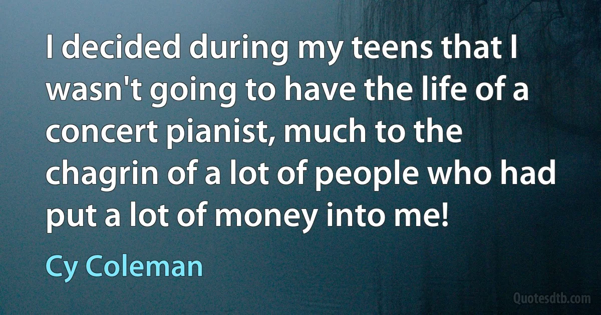 I decided during my teens that I wasn't going to have the life of a concert pianist, much to the chagrin of a lot of people who had put a lot of money into me! (Cy Coleman)