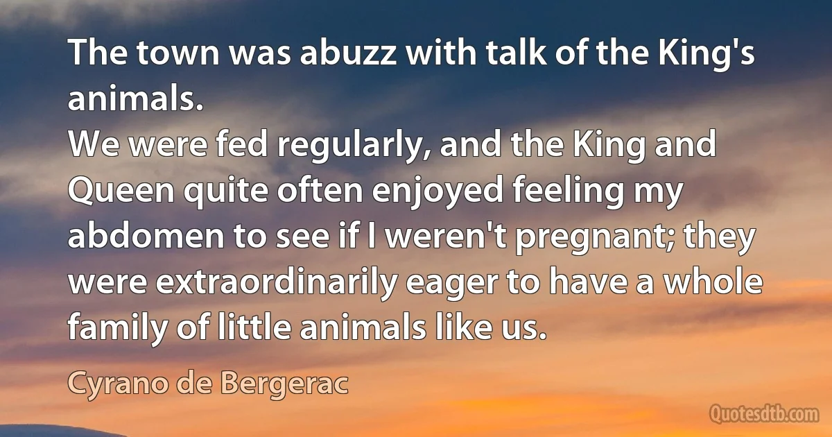 The town was abuzz with talk of the King's animals.
We were fed regularly, and the King and Queen quite often enjoyed feeling my abdomen to see if I weren't pregnant; they were extraordinarily eager to have a whole family of little animals like us. (Cyrano de Bergerac)