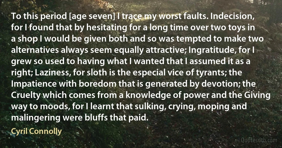 To this period [age seven] I trace my worst faults. Indecision, for I found that by hesitating for a long time over two toys in a shop I would be given both and so was tempted to make two alternatives always seem equally attractive; Ingratitude, for I grew so used to having what I wanted that I assumed it as a right; Laziness, for sloth is the especial vice of tyrants; the Impatience with boredom that is generated by devotion; the Cruelty which comes from a knowledge of power and the Giving way to moods, for I learnt that sulking, crying, moping and malingering were bluffs that paid. (Cyril Connolly)