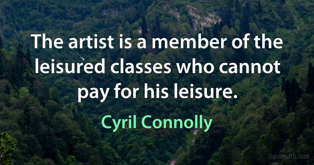 The artist is a member of the leisured classes who cannot pay for his leisure. (Cyril Connolly)