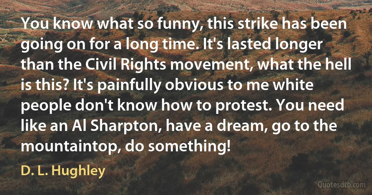 You know what so funny, this strike has been going on for a long time. It's lasted longer than the Civil Rights movement, what the hell is this? It's painfully obvious to me white people don't know how to protest. You need like an Al Sharpton, have a dream, go to the mountaintop, do something! (D. L. Hughley)