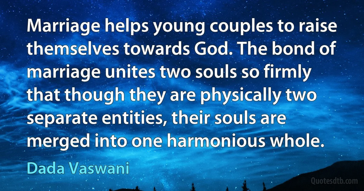 Marriage helps young couples to raise themselves towards God. The bond of marriage unites two souls so firmly that though they are physically two separate entities, their souls are merged into one harmonious whole. (Dada Vaswani)