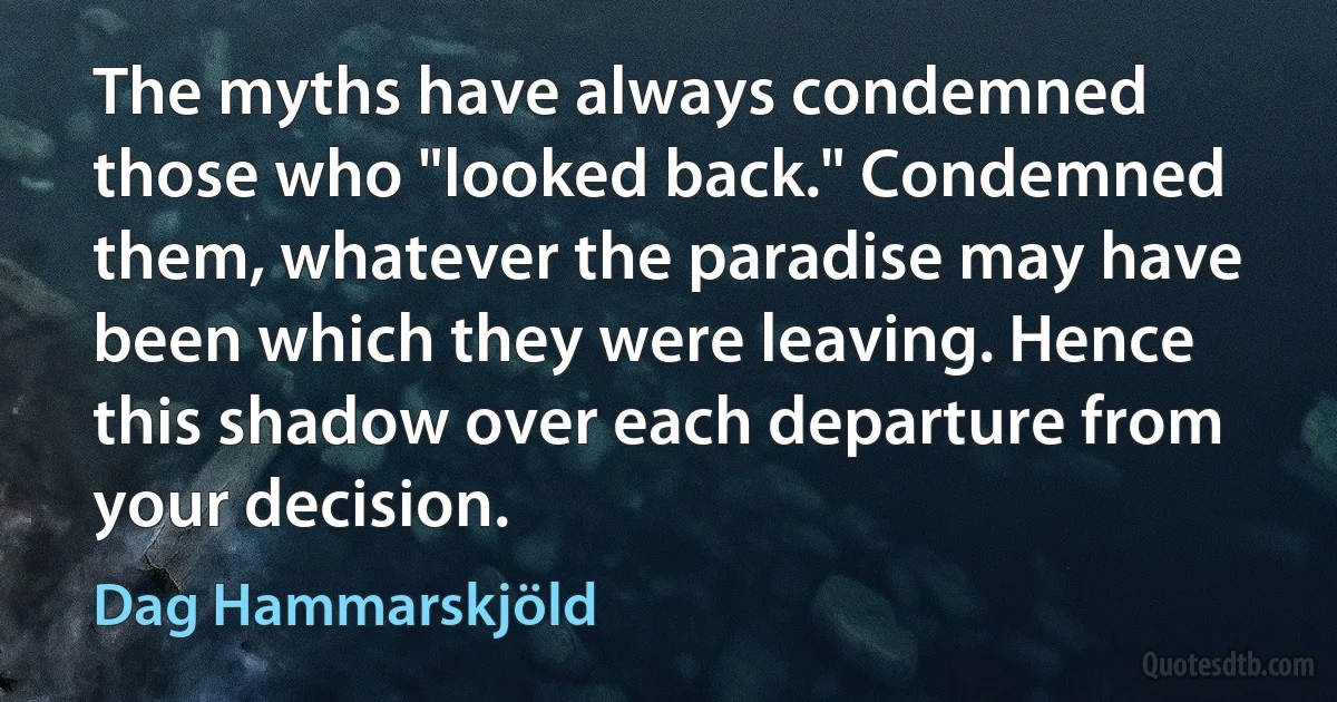 The myths have always condemned those who "looked back." Condemned them, whatever the paradise may have been which they were leaving. Hence this shadow over each departure from your decision. (Dag Hammarskjöld)