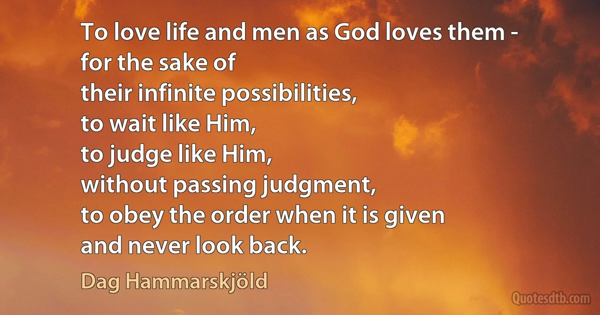 To love life and men as God loves them -
for the sake of
their infinite possibilities,
to wait like Him,
to judge like Him,
without passing judgment,
to obey the order when it is given
and never look back. (Dag Hammarskjöld)