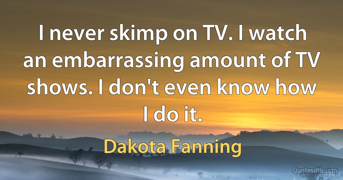 I never skimp on TV. I watch an embarrassing amount of TV shows. I don't even know how I do it. (Dakota Fanning)