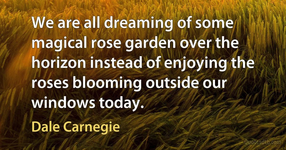 We are all dreaming of some magical rose garden over the horizon instead of enjoying the roses blooming outside our windows today. (Dale Carnegie)