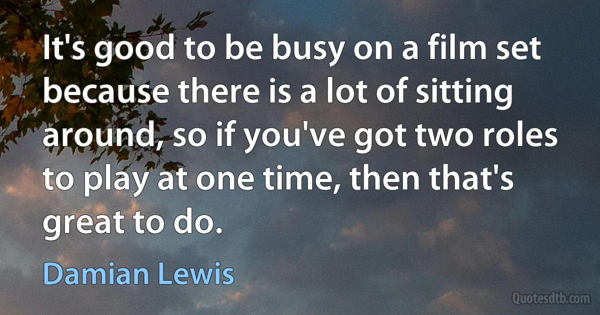 It's good to be busy on a film set because there is a lot of sitting around, so if you've got two roles to play at one time, then that's great to do. (Damian Lewis)