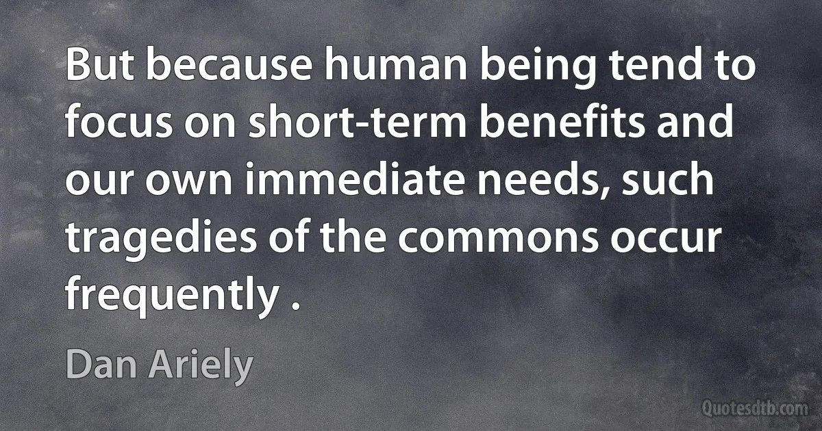 But because human being tend to focus on short-term benefits and our own immediate needs, such tragedies of the commons occur frequently . (Dan Ariely)