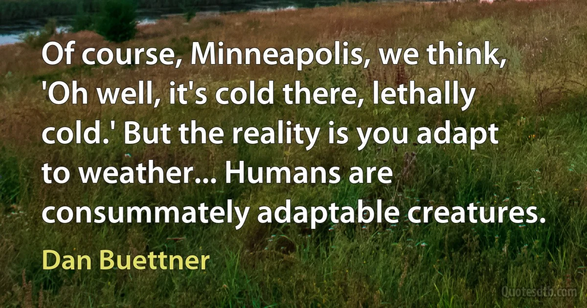 Of course, Minneapolis, we think, 'Oh well, it's cold there, lethally cold.' But the reality is you adapt to weather... Humans are consummately adaptable creatures. (Dan Buettner)