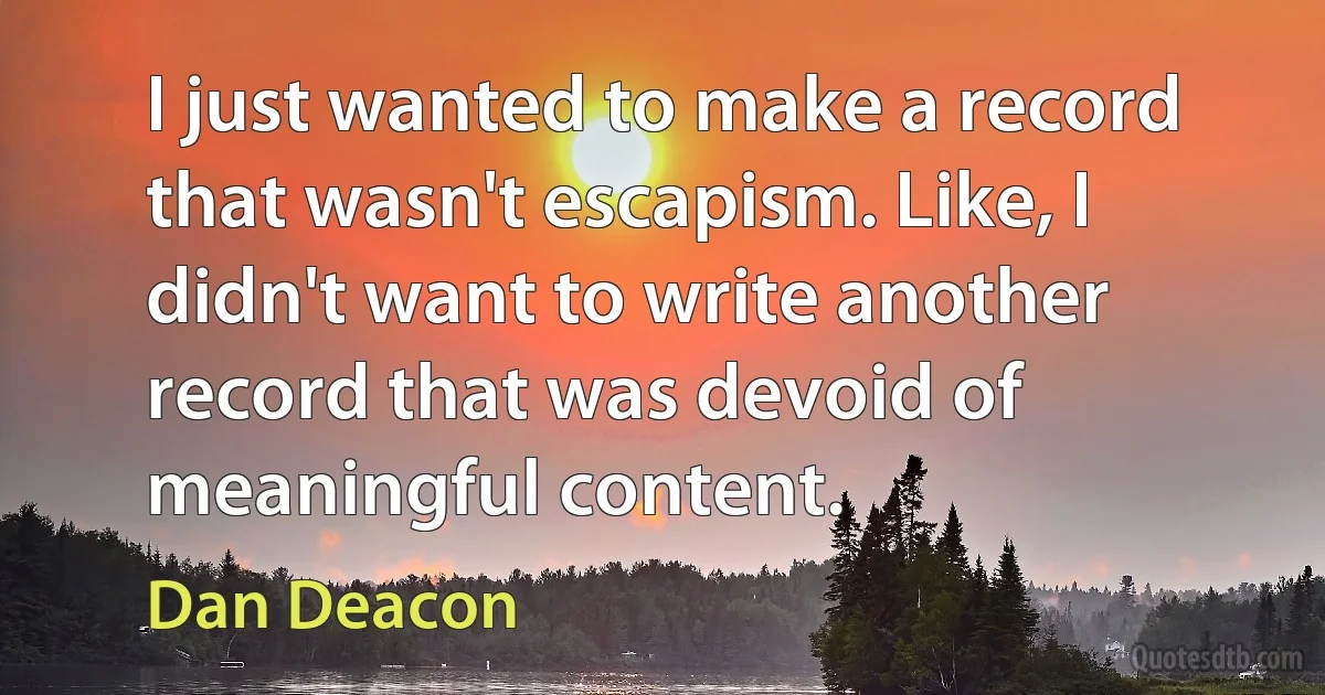 I just wanted to make a record that wasn't escapism. Like, I didn't want to write another record that was devoid of meaningful content. (Dan Deacon)