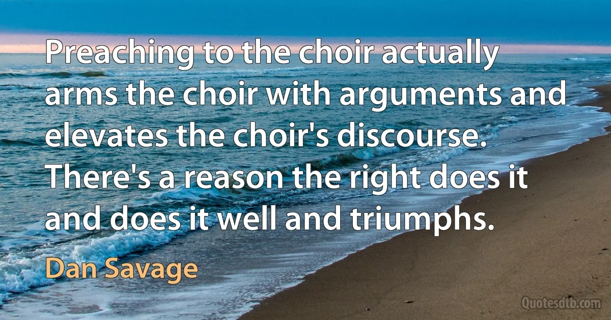 Preaching to the choir actually arms the choir with arguments and elevates the choir's discourse. There's a reason the right does it and does it well and triumphs. (Dan Savage)