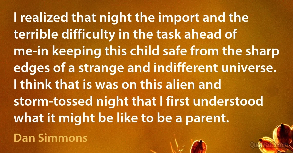 I realized that night the import and the terrible difficulty in the task ahead of me-in keeping this child safe from the sharp edges of a strange and indifferent universe.
I think that is was on this alien and storm-tossed night that I first understood what it might be like to be a parent. (Dan Simmons)