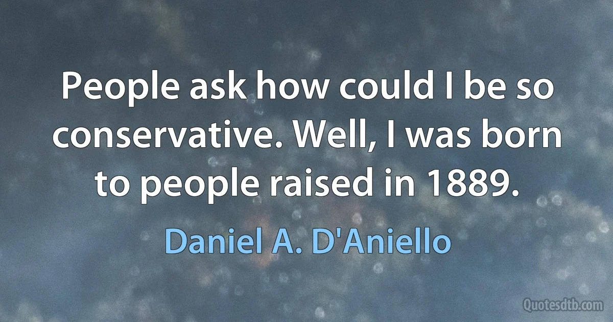 People ask how could I be so conservative. Well, I was born to people raised in 1889. (Daniel A. D'Aniello)