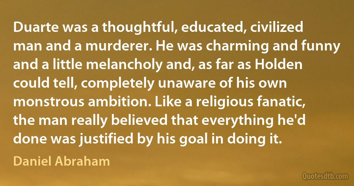 Duarte was a thoughtful, educated, civilized man and a murderer. He was charming and funny and a little melancholy and, as far as Holden could tell, completely unaware of his own monstrous ambition. Like a religious fanatic, the man really believed that everything he'd done was justified by his goal in doing it. (Daniel Abraham)