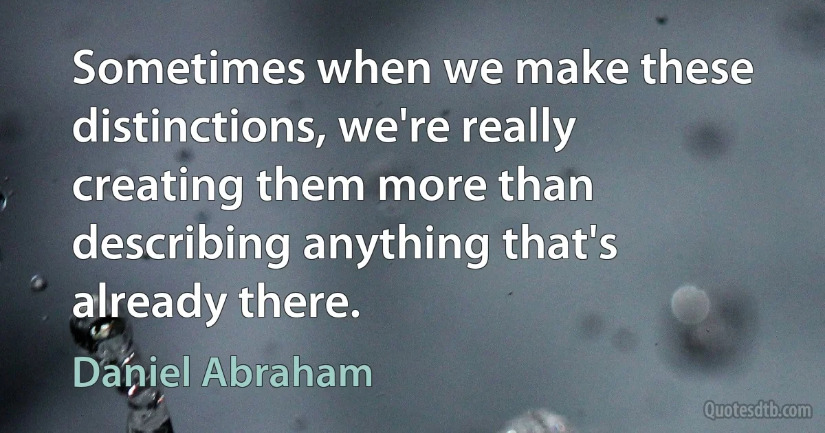 Sometimes when we make these distinctions, we're really creating them more than describing anything that's already there. (Daniel Abraham)