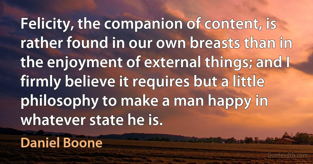 Felicity, the companion of content, is rather found in our own breasts than in the enjoyment of external things; and I firmly believe it requires but a little philosophy to make a man happy in whatever state he is. (Daniel Boone)