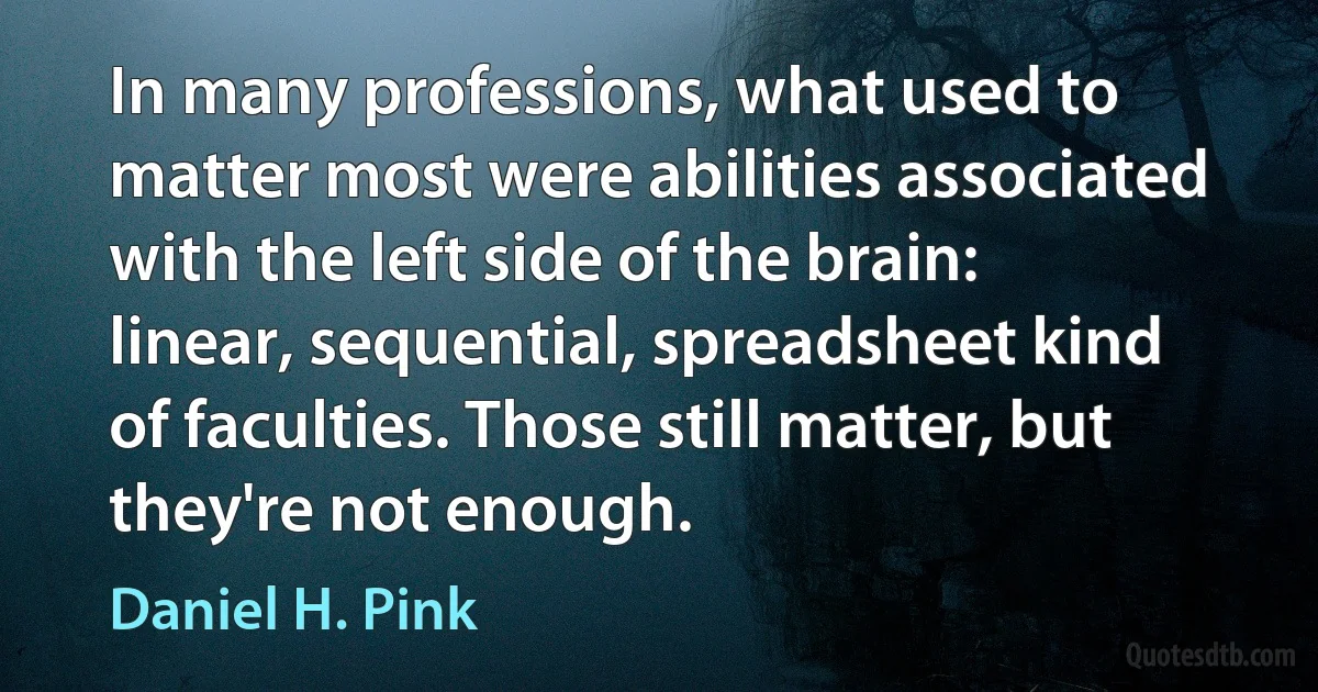 In many professions, what used to matter most were abilities associated with the left side of the brain: linear, sequential, spreadsheet kind of faculties. Those still matter, but they're not enough. (Daniel H. Pink)