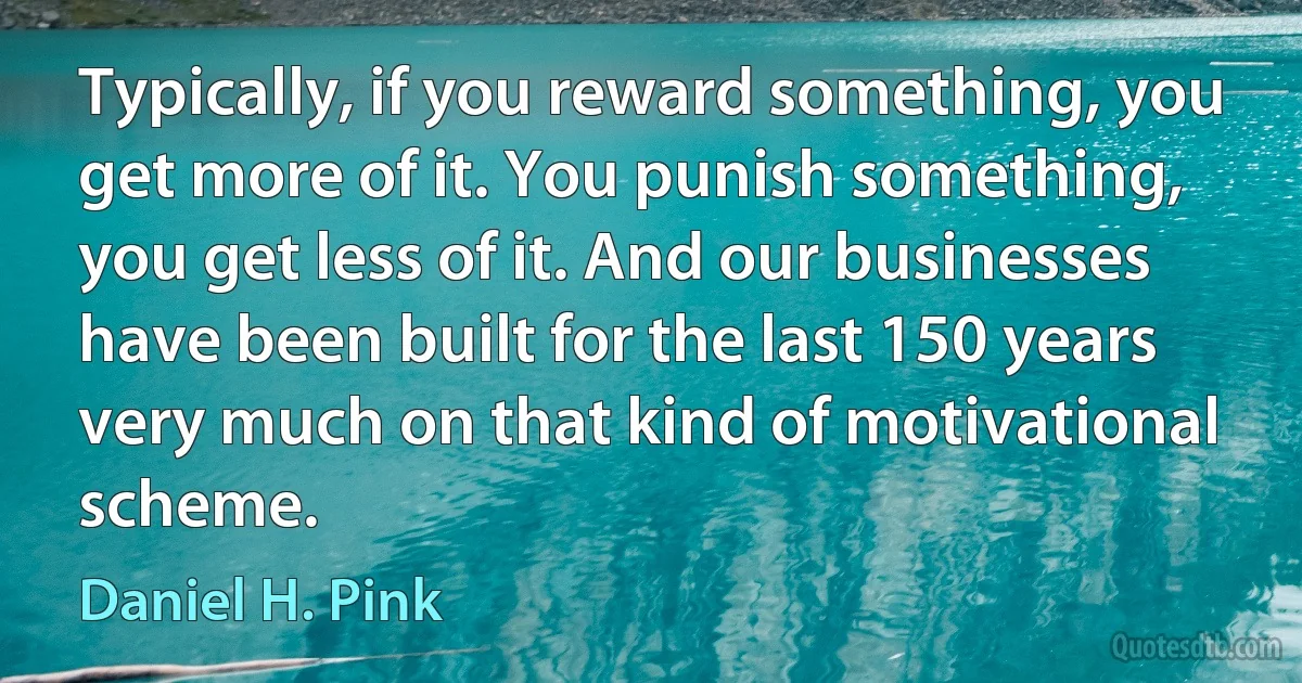 Typically, if you reward something, you get more of it. You punish something, you get less of it. And our businesses have been built for the last 150 years very much on that kind of motivational scheme. (Daniel H. Pink)