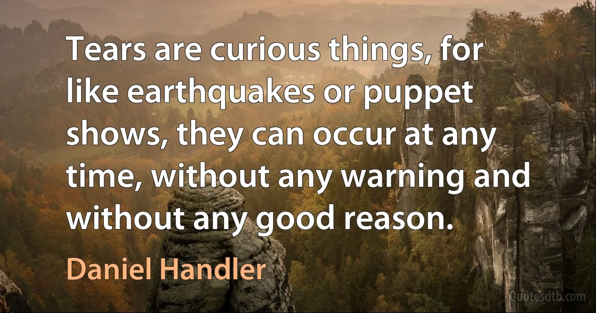 Tears are curious things, for like earthquakes or puppet shows, they can occur at any time, without any warning and without any good reason. (Daniel Handler)