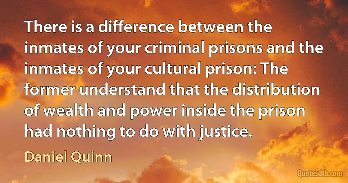 There is a difference between the inmates of your criminal prisons and the inmates of your cultural prison: The former understand that the distribution of wealth and power inside the prison had nothing to do with justice. (Daniel Quinn)