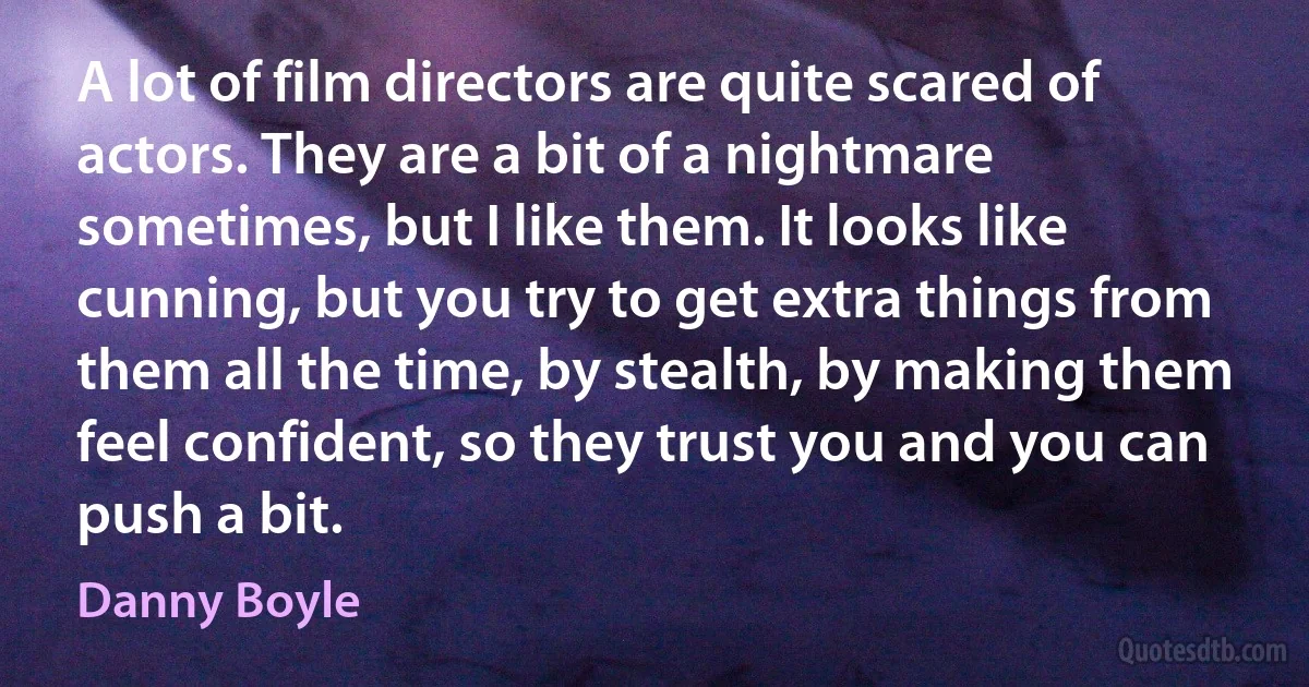 A lot of film directors are quite scared of actors. They are a bit of a nightmare sometimes, but I like them. It looks like cunning, but you try to get extra things from them all the time, by stealth, by making them feel confident, so they trust you and you can push a bit. (Danny Boyle)