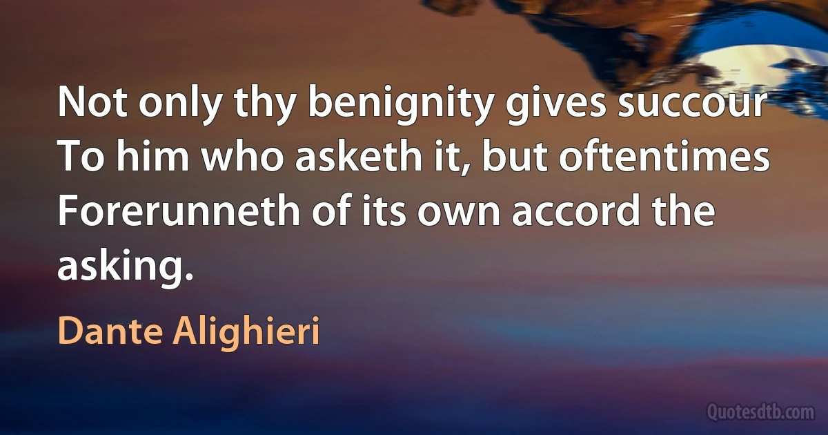 Not only thy benignity gives succour
To him who asketh it, but oftentimes
Forerunneth of its own accord the asking. (Dante Alighieri)