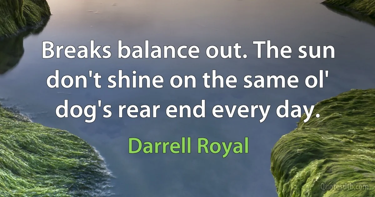 Breaks balance out. The sun don't shine on the same ol' dog's rear end every day. (Darrell Royal)