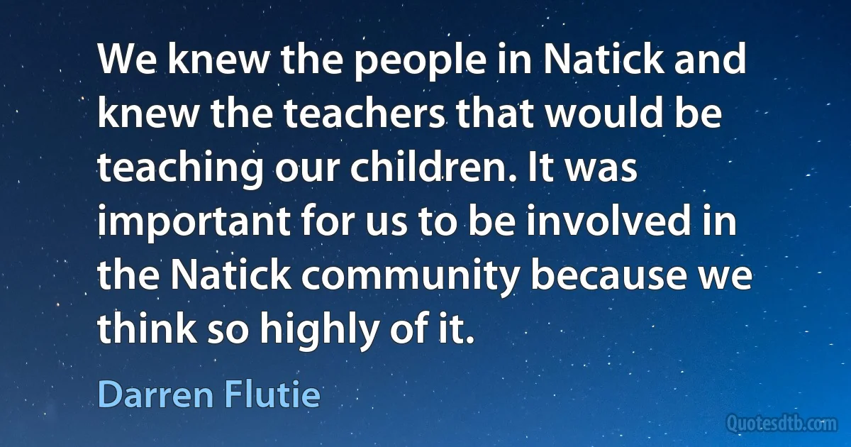 We knew the people in Natick and knew the teachers that would be teaching our children. It was important for us to be involved in the Natick community because we think so highly of it. (Darren Flutie)