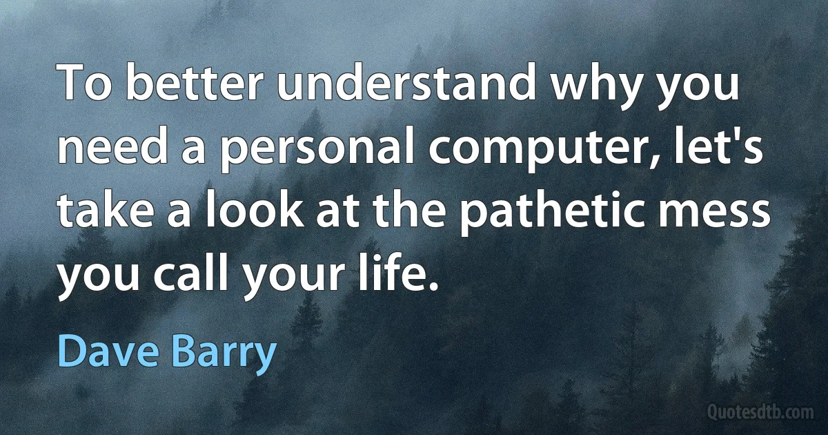 To better understand why you need a personal computer, let's take a look at the pathetic mess you call your life. (Dave Barry)