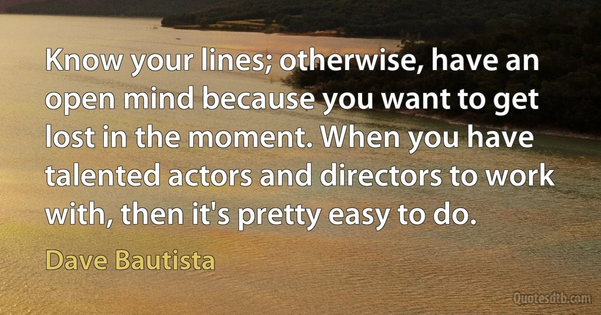 Know your lines; otherwise, have an open mind because you want to get lost in the moment. When you have talented actors and directors to work with, then it's pretty easy to do. (Dave Bautista)