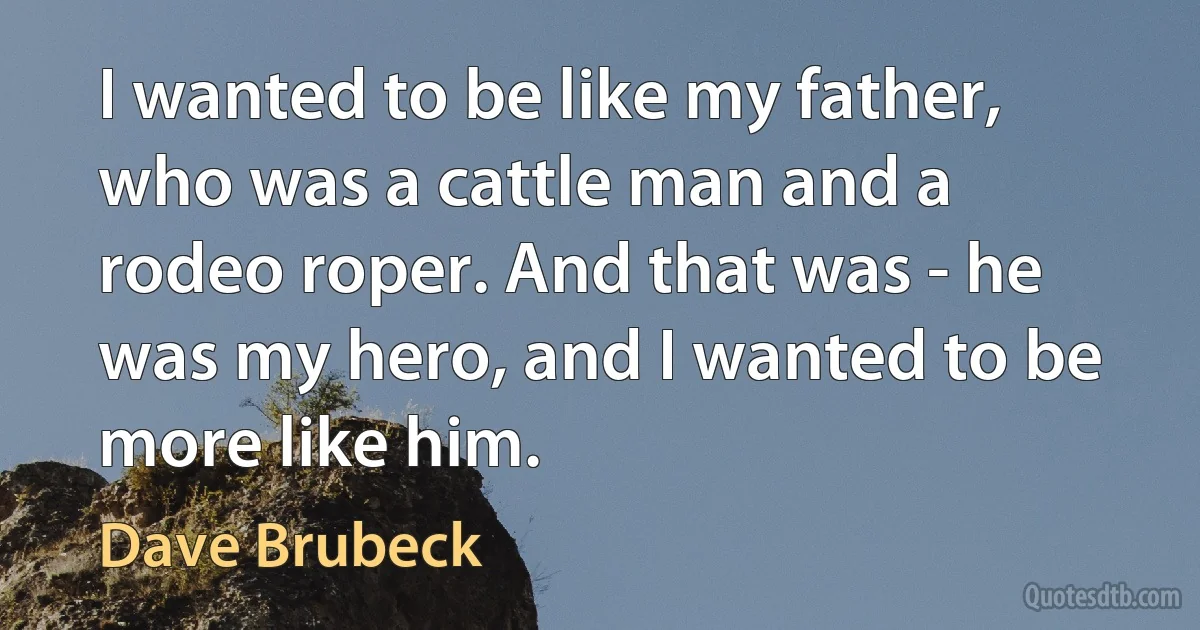 I wanted to be like my father, who was a cattle man and a rodeo roper. And that was - he was my hero, and I wanted to be more like him. (Dave Brubeck)