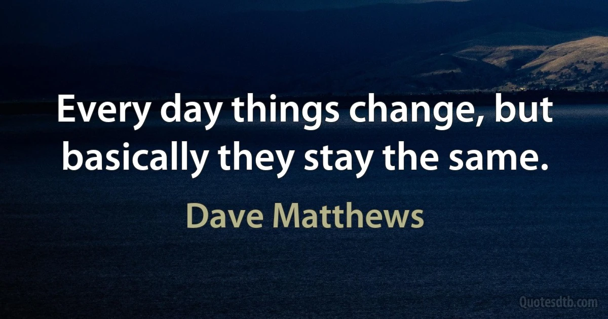 Every day things change, but basically they stay the same. (Dave Matthews)