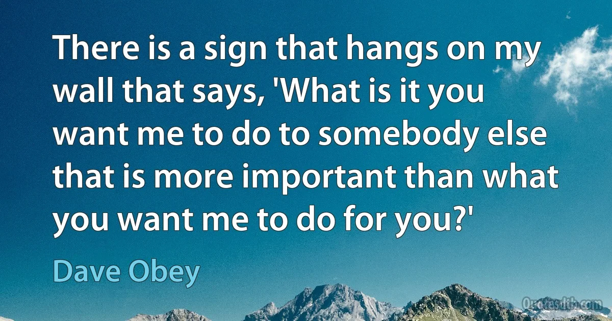 There is a sign that hangs on my wall that says, 'What is it you want me to do to somebody else that is more important than what you want me to do for you?' (Dave Obey)