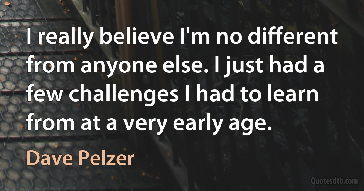 I really believe I'm no different from anyone else. I just had a few challenges I had to learn from at a very early age. (Dave Pelzer)