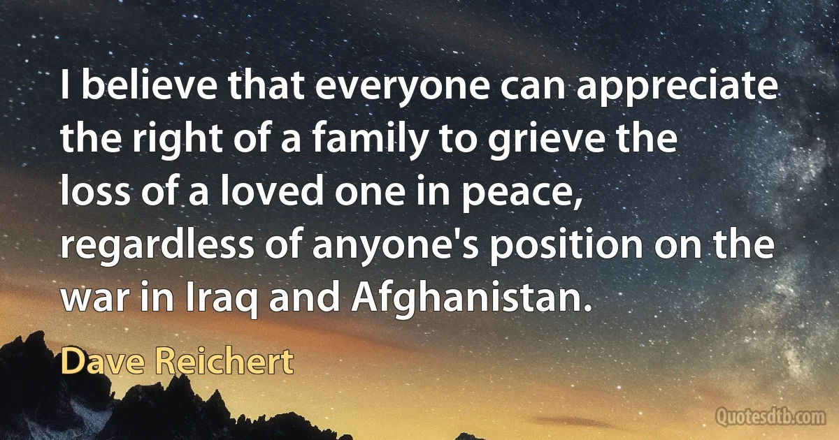 I believe that everyone can appreciate the right of a family to grieve the loss of a loved one in peace, regardless of anyone's position on the war in Iraq and Afghanistan. (Dave Reichert)