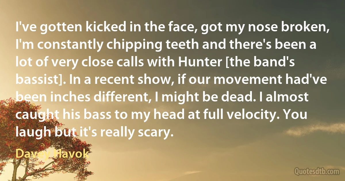 I've gotten kicked in the face, got my nose broken, I'm constantly chipping teeth and there's been a lot of very close calls with Hunter [the band's bassist]. In a recent show, if our movement had've been inches different, I might be dead. I almost caught his bass to my head at full velocity. You laugh but it's really scary. (Davey Havok)