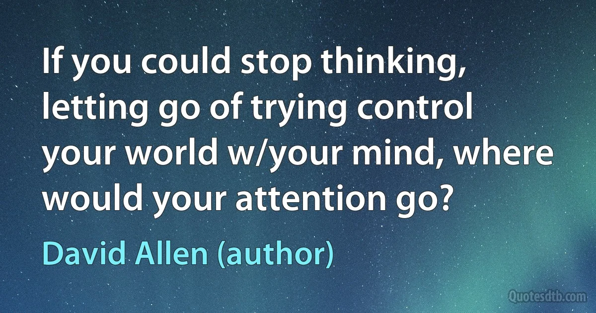 If you could stop thinking, letting go of trying control your world w/your mind, where would your attention go? (David Allen (author))