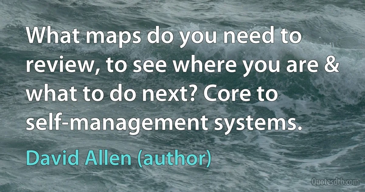 What maps do you need to review, to see where you are & what to do next? Core to self-management systems. (David Allen (author))