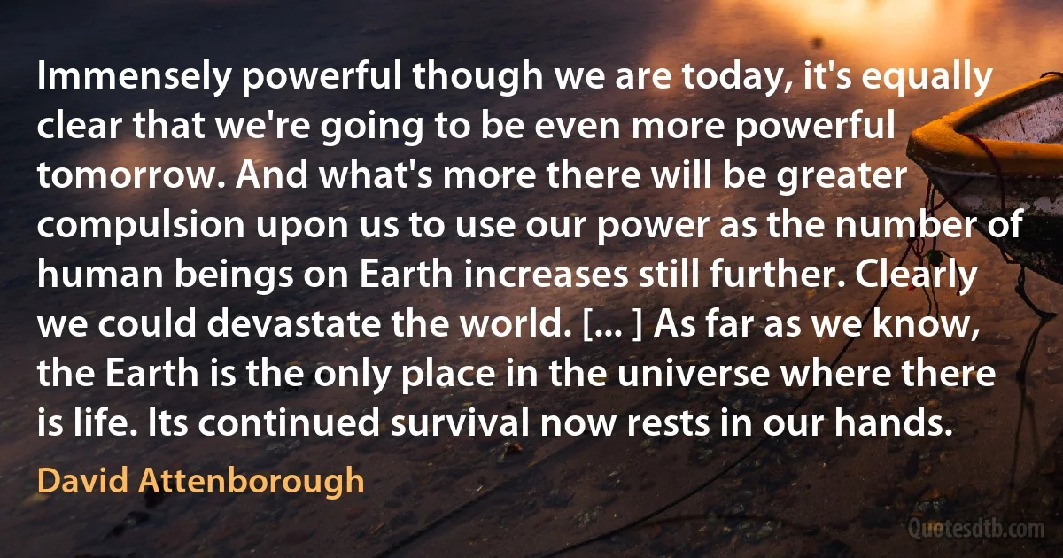 Immensely powerful though we are today, it's equally clear that we're going to be even more powerful tomorrow. And what's more there will be greater compulsion upon us to use our power as the number of human beings on Earth increases still further. Clearly we could devastate the world. [... ] As far as we know, the Earth is the only place in the universe where there is life. Its continued survival now rests in our hands. (David Attenborough)